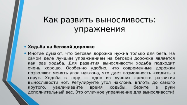 Как развить выносливость: упражнения Ходьба на беговой дорожке Многие думают, что беговая дорожка нужна только для бега. На самом деле лучшим упражнением на беговой дорожке является как раз ходьба. Для развития выносливости ходьба подходит очень хорошо. Особенно удобно, что современные дорожки позволяют менять угол наклона, что дает возможность «ходить в гору». Ходьба в гору — одно из лучших средств развития выносливости ног. Регулируйте угол наклона, вплоть до самого крутого, увеличивайте время ходьбы, берите в руки дополнительный вес. Это отличное упражнение для выносливости! 