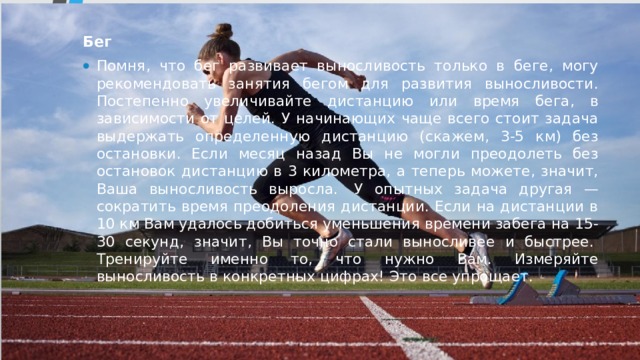Бег Помня, что бег развивает выносливость только в беге, могу рекомендовать занятия бегом для развития выносливости. Постепенно увеличивайте дистанцию или время бега, в зависимости от целей. У начинающих чаще всего стоит задача выдержать определенную дистанцию (скажем, 3-5 км) без остановки. Если месяц назад Вы не могли преодолеть без остановок дистанцию в 3 километра, а теперь можете, значит, Ваша выносливость выросла.  У опытных задача другая — сократить время преодоления дистанции. Если на дистанции в 10 км Вам удалось добиться уменьшения времени забега на 15-30 секунд, значит, Вы точно стали выносливее и быстрее.  Тренируйте именно то, что нужно Вам. Измеряйте выносливость в конкретных цифрах! Это все упрощает.  