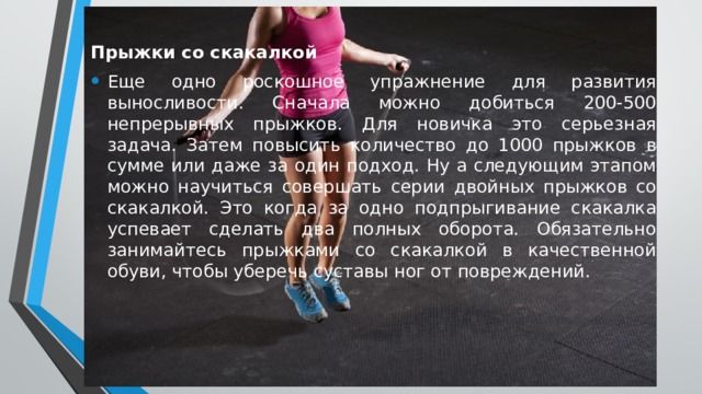 Прыжки со скакалкой Еще одно роскошное упражнение для развития выносливости. Сначала можно добиться 200-500 непрерывных прыжков. Для новичка это серьезная задача. Затем повысить количество до 1000 прыжков в сумме или даже за один подход. Ну а следующим этапом можно научиться совершать серии двойных прыжков со скакалкой. Это когда за одно подпрыгивание скакалка успевает сделать два полных оборота. Обязательно занимайтесь прыжками со скакалкой в качественной обуви, чтобы уберечь суставы ног от повреждений. 