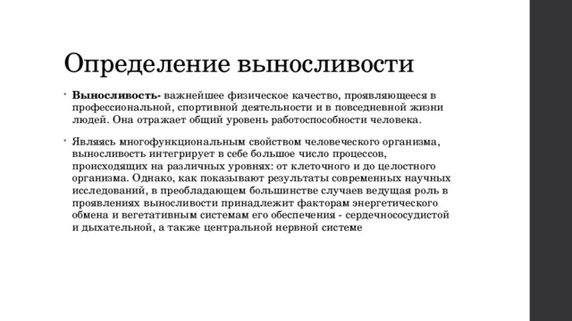 Определение выносливости Выносливость-  важнейшее физическое качество, проявляющееся в профессиональной, спортивной деятельности и в повседневной жизни людей. Она отражает общий уровень работоспособности человека. Являясь многофункциональным свойством человеческого организма, выносливость интегрирует в себе большое число процессов, происходящих на различных уровнях: от клеточного и до целостного организма. Однако, как показывают результаты современных научных исследований, в преобладающем большинстве случаев ведущая роль в проявлениях выносливости принадлежит факторам энергетического обмена и вегетативным системам его обеспечения - сердечнососудистой и дыхательной, а также центральной нервной системе 