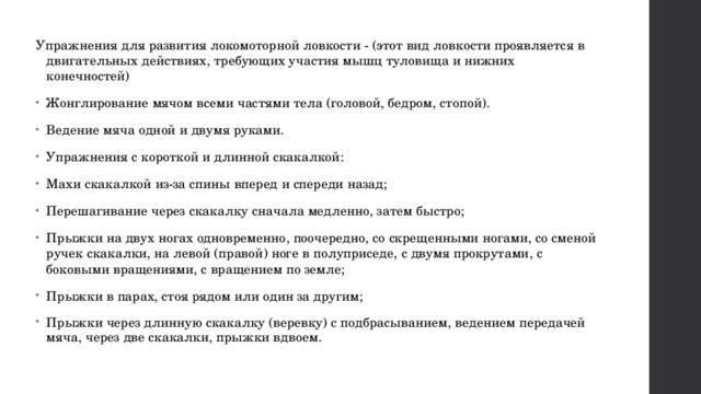 Упражнения для развития локомоторной ловкости - (этот вид ловкости проявляется в двигательных действиях, требующих участия мышц туловища и нижних конечностей) Жонглирование мячом всеми частями тела (головой, бедром, стопой). Ведение мяча одной и двумя руками. Упражнения с короткой и длинной скакалкой: Махи скакалкой из-за спины вперед и спереди назад; Перешагивание через скакалку сначала медленно, затем быстро; Прыжки на двух ногах одновременно, поочередно, со скрещенными ногами, со сменой ручек скакалки, на левой (правой) ноге в полуприседе, с двумя прокрутами, с боковыми вращениями, с вращением по земле; Прыжки в парах, стоя рядом или один за другим; Прыжки через длинную скакалку (веревку) с подбрасыванием, ведением передачей мяча, через две скакалки, прыжки вдвоем.  