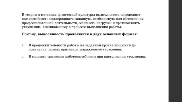 В теории и методике физической культуры выносливость определяют как способность поддерживать заданную, необходимую для обеспечения профессиональной деятельности, мощность нагрузки и противостоять утомлению, возникающему в процессе выполнения работы. Поэтому,  выносливость проявляется в двух основных формах :   В продолжительности работы на заданном уровне мощности до появления первых признаков выраженного утомления. В скорости снижения работоспособности при наступлении утомления. 