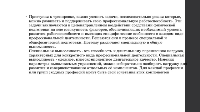 Приступая к тренировке, важно уяснить задачи, последовательно решая которые, можно развивать и поддерживать свою профессиональную работоспособность. Эти задачи заключаются в целенаправленном воздействии средствами физической подготовки на всю совокупность факторов, обеспечивающих необходимый уровень развития работоспособности и имеющих специфические особенности в каждом виде профессиональной деятельности. Решаются они в процессе специальной и общефизической подготовки. Поэтому различают специальную и общую выносливость.  Специальная выносливость - это способность к длительному перенесению нагрузок, характерных для конкретного вида профессиональной деятельности. Специальная выносливость - сложное, многокомпонентное двигательное качество. Изменяя параметры выполняемых упражнений, можно избирательно подбирать нагрузку для развития и совершенствования отдельных её компонентов. Для каждой профессии или групп сходных профессий могут быть свои сочетания этих компонентов 