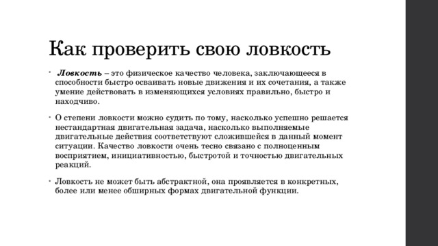 Как проверить свою ловкость   Ловкость  – это физическое качество человека, заключающееся в способности быстро осваивать новые движения и их сочетания, а также умение действовать в изменяющихся условиях правильно, быстро и находчиво. О степени ловкости можно судить по тому, насколько успешно решается нестандартная двигательная задача, насколько выполняемые двигательные действия соответствуют сложившейся в данный момент ситуации. Качество ловкости очень тесно связано с полноценным восприятием, инициативностью, быстротой и точностью двигательных реакций. Ловкость не может быть абстрактной, она проявляется в конкретных, более или менее обширных формах двигательной функции. 