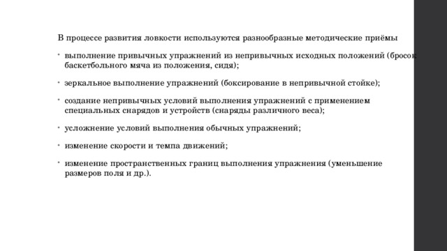 В процессе развития ловкости используются разнообразные методические приёмы выполнение привычных упражнений из непривычных исходных положений (бросок баскетбольного мяча из положения, сидя); зеркальное выполнение упражнений (боксирование в непривычной стойке); создание непривычных условий выполнения упражнений с применением специальных снарядов и устройств (снаряды различного веса); усложнение условий выполнения обычных упражнений; изменение скорости и темпа движений; изменение пространственных границ выполнения упражнения (уменьшение размеров поля и др.). 