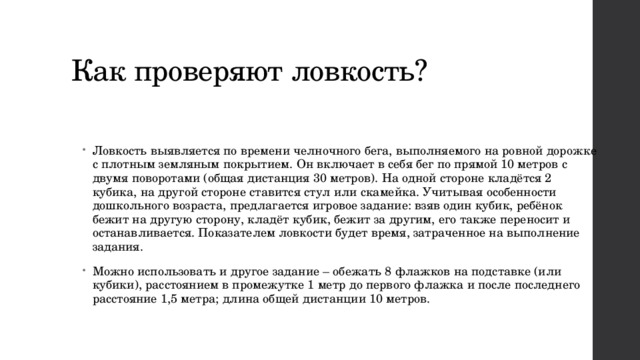 Как проверяют ловкость? Ловкость выявляется по времени челночного бега, выполняемого на ровной дорожке с плотным земляным покрытием. Он включает в себя бег по прямой 10 метров с двумя поворотами (общая дистанция 30 метров). На одной стороне кладётся 2 кубика, на другой стороне ставится стул или скамейка. Учитывая особенности дошкольного возраста, предлагается игровое задание: взяв один кубик, ребёнок бежит на другую сторону, кладёт кубик, бежит за другим, его также переносит и останавливается. Показателем ловкости будет время, затраченное на выполнение задания. Можно использовать и другое задание – обежать 8 флажков на подставке (или кубики), расстоянием в промежутке 1 метр до первого флажка и после последнего расстояние 1,5 метра; длина общей дистанции 10 метров.  