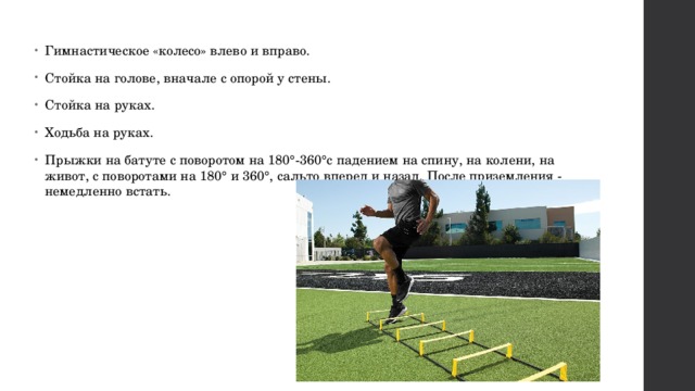Гимнастическое «колесо» влево и вправо. Стойка на голове, вначале с опорой у стены. Стойка на руках. Ходьба на руках. Прыжки на батуте с поворотом на 180°-360°с падением на спину, на колени, на живот, с поворотами на 180° и 360°, сальто вперед и назад. После приземления - немедленно встать. 