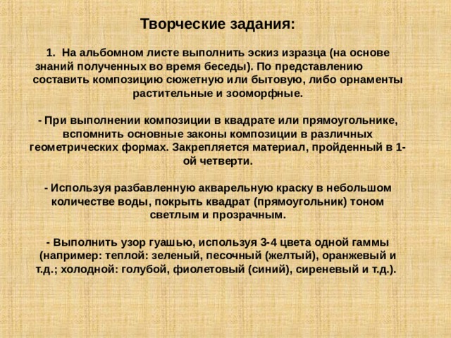 Творческие задания: 1. На альбомном листе выполнить эскиз изразца (на основе знаний полученных во время беседы). По представлению составить композицию сюжетную или бытовую, либо орнаменты растительные и зооморфные. - При выполнении композиции в квадрате или прямоугольнике, вспомнить основные законы композиции в различных геометрических формах. Закрепляется материал, пройденный в 1-ой четверти. - Используя разбавленную акварельную краску в небольшом количестве воды, покрыть квадрат (прямоугольник) тоном светлым и прозрачным. - Выполнить узор гуашью, используя 3-4 цвета одной гаммы (например: теплой: зеленый, песочный (желтый), оранжевый и т.д.; холодной: голубой, фиолетовый (синий), сиреневый и т.д.). 