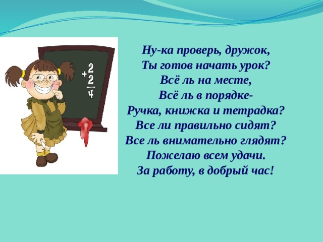 Ну-ка проверь, дружок, Ты готов начать урок? Всё ль на месте, Всё ль в порядке- Ручка, книжка и тетрадка? Все ли правильно сидят? Все ль внимательно глядят? Пожелаю всем удачи. За работу, в добрый час! 
