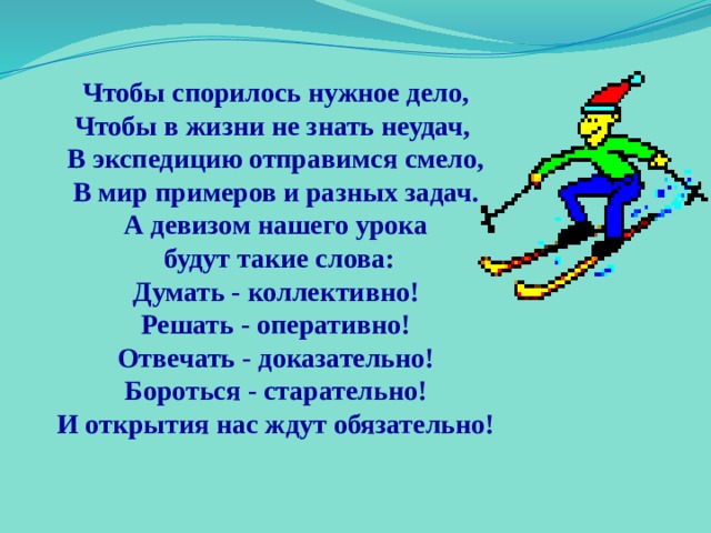 Чтобы спорилось нужное дело, Чтобы в жизни не знать неудач, В экспедицию отправимся смело, В мир примеров и разных задач. А девизом нашего урока  будут такие слова: Думать - коллективно! Решать - оперативно! Отвечать - доказательно! Бороться - старательно! И открытия нас ждут обязательно! 