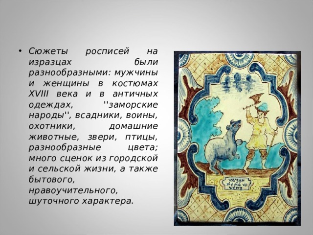 Сюжеты росписей на изразцах были разнообразными: мужчины и женщины в костюмах XVIII века и в античных одеждах, ''заморские народы'', всадники, воины, охотники, домашние животные, звери, птицы, разнообразные цвета; много сценок из городской и сельской жизни, а также бытового, нравоучительного, шуточного характера. 