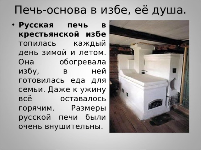 Печь-основа в избе, её душа. Русская печь в крестьянской избе топилась каждый день зимой и летом. Она обогревала избу, в ней готовилась еда для семьи. Даже к ужину всё оставалось горячим. Размеры русской печи были очень внушительны. 