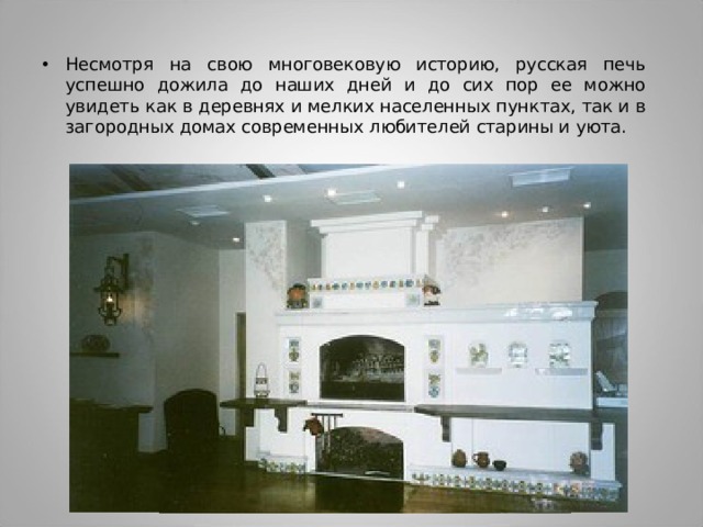Несмотря на свою многовековую историю, русская печь успешно дожила до наших дней и до сих пор ее можно увидеть как в деревнях и мелких населенных пунктах, так и в загородных домах современных любителей старины и уюта. 
