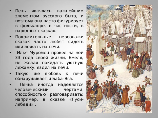 Печь являлась важнейшим элементом русского быта, и поэтому она часто фигурирует в фольклоре, в частности, в народных сказках. Положительные персонажи сказок часто любят сидеть или лежать на печи.  Илья Муромец провел на ней 33 года своей жизни, Емеля, не желая покидать уютную лежанку, ездил на печи. Такую же любовь к печи обнаруживает и Баба-Яга.  Печка иногда наделяется человеческими чертами, способностью разговаривать: например, в сказке «Гуси-лебеди» .  