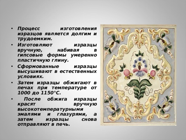 Процесс изготовления изразцов является долгим и трудоемким. Изготовляют изразцы вручную, набивая в гипсовые формы умеренно пластичную глину. Сформованные изразцы высушивают в естественных условиях. Затем изразцы обжигают в печах при температуре от 1000 до 1150°С.  После обжига изразцы красят вручную высокотемпературными эмалями и глазурями, а затем изразцы снова отправляют в печь. 