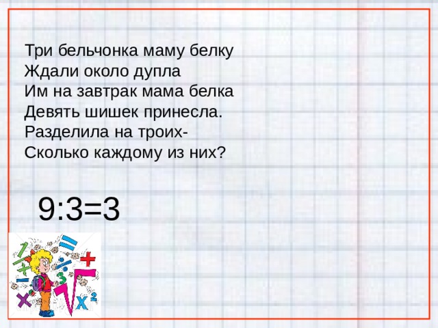 Три бельчонка маму белку Ждали около дупла Им на завтрак мама белка Девять шишек принесла. Разделила на троих- Сколько каждому из них? 9:3=3 