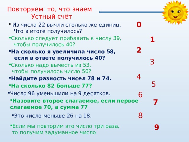 Повторяем то, что знаем  Устный счёт 0  Из числа 22 вычли столько же единиц.  Что в итоге получилось? 1 Сколько следует прибавить к числу 39,  чтобы получилось 40? 2 На сколько я увеличила число 58,  если в ответе получилось 40? 3 Сколько надо вычесть из 53,  чтобы получилось число 50? 4 Найдите разность чисел 78 и 74. 5 На сколько 82 больше 77? 6 Число 96 уменьшили на 9 десятков. Число 96 уменьшили на 9 десятков. 7 Назовите второе слагаемое, если первое слагаемое 70, а сумма 77 8 Это число меньше 26 на 18. Если мы повторим это число три раза, 9  то получим задуманное число 