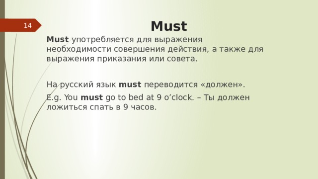  Must  Must употребляется для выражения необходимости совершения действия, а также для выражения приказания или совета. На русский язык must переводится «должен». E.g. You must go to bed at 9 o’clock. – Ты должен ложиться спать в 9 часов. 