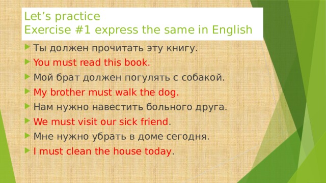 Let’s practice  Exercise #1 express the same in English Ты должен прочитать эту книгу. You must read this book. Мой брат должен погулять с собакой. My brother must walk the dog. Нам нужно навестить больного друга. We must visit our sick friend . Мне нужно убрать в доме сегодня. I must clean the house today . 