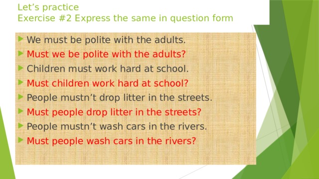 Let’s practice  Exercise #2 Express the same in question form We must be polite with the adults. Must we be polite with the adults? Children must work hard at school. Must children work hard at school? People mustn’t drop litter in the streets. Must people drop litter in the streets? People mustn’t wash cars in the rivers. Must people wash cars in the rivers? 