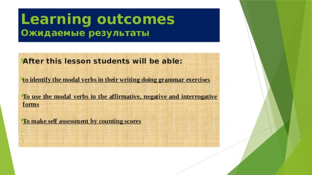 Learning outcomes  Ожидаемые результаты  After this lesson students will be able:  to identify the modal verbs in their writing doing grammar exercises  To use the modal verbs in the affirmative, negative and interrogative forms  To make self assessment by counting scores        
