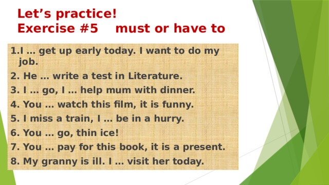 Let’s practice!  Exercise #5 must or have to 1.I … get up early today. I want to do my job. 2. He … write a test in Literature. 3. I … go, I … help mum with dinner. 4. You … watch this film, it is funny. 5. I miss a train, I … be in a hurry. 6. You … go, thin ice! 7. You … pay for this book, it is a present. 8. My granny is ill. I … visit her today. 