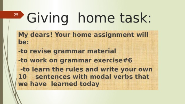 Giving home task:  My dears! Your home assignment will be: -to revise grammar material -to work on grammar exercise#6  -to learn the rules and write your own 10 sentences with modal verbs that we have learned today 