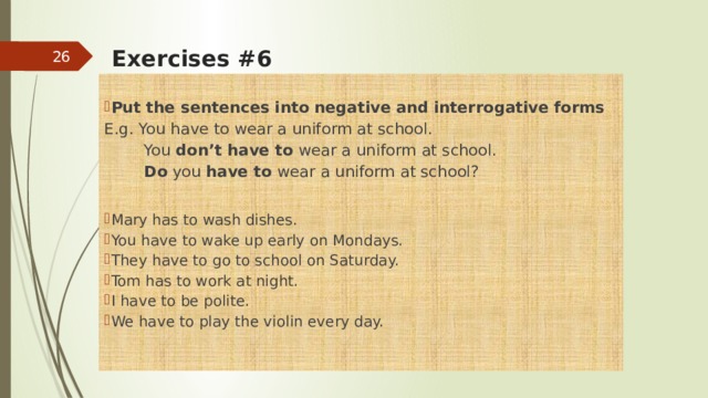    Exercises #6   Put the sentences   into   negative   and   interrogative   forms E.g. You have to wear a uniform at school.  You don’t have to wear a uniform at school.  Do you have to wear a uniform at school?   Mary has to wash dishes. You have to wake up early on Mondays. They have to go to school on Saturday. Tom has to work at night. I have to be polite. We have to play the violin every day.  