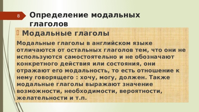 Определение модальных глаголов  Модальные глаголы Модальные глаголы в английском языке отличаются от остальных глаголов тем, что они не используются самостоятельно и не обозначают конкретного действия или состояния, они отражают его модальность, то есть отношение к нему говорящего : хочу, могу, должен. Также модальные глаголы выражают значение возможности, необходимости, вероятности, желательности и т.п. 