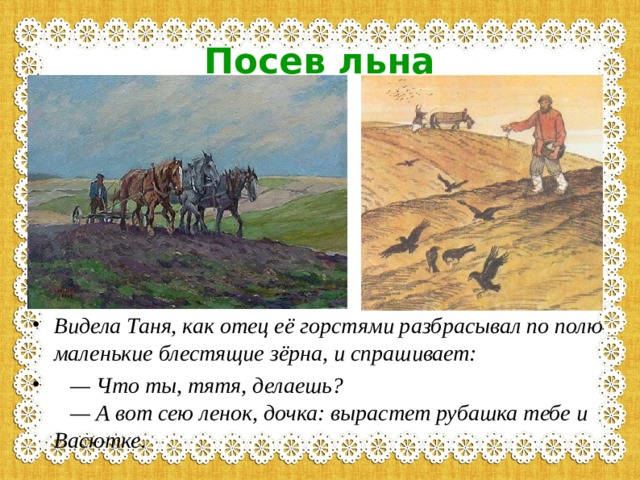 Посев льна Видела Таня, как отец её горстями разбрасывал по полю маленькие блестящие зёрна, и спрашивает:     — Что ты, тятя, делаешь?     — А вот сею ленок, дочка: вырастет рубашка тебе и Васютке.   