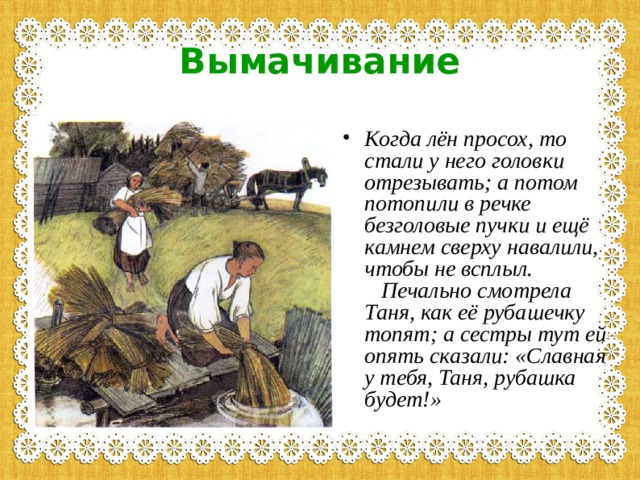 Вымачивание Когда лён просох, то стали у него головки отрезывать; а потом потопили в речке безголовые пучки и ещё камнем сверху навалили, чтобы не всплыл.     Печально смотрела Таня, как её рубашечку топят; а сестры тут ей опять сказали: «Славная у тебя, Таня, рубашка будет!» 