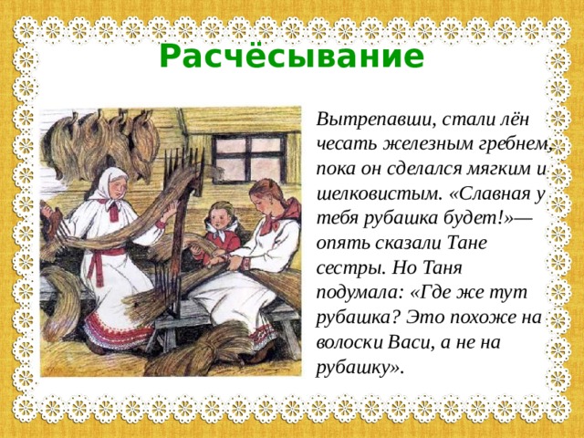 Расчёсывание Вытрепавши, стали лён чесать железным гребнем, пока он сделался мягким и шелковистым. «Славная у тебя рубашка будет!»— опять сказали Тане сестры. Но Таня подумала: «Где же тут рубашка? Это похоже на волоски Васи, а не на рубашку».  