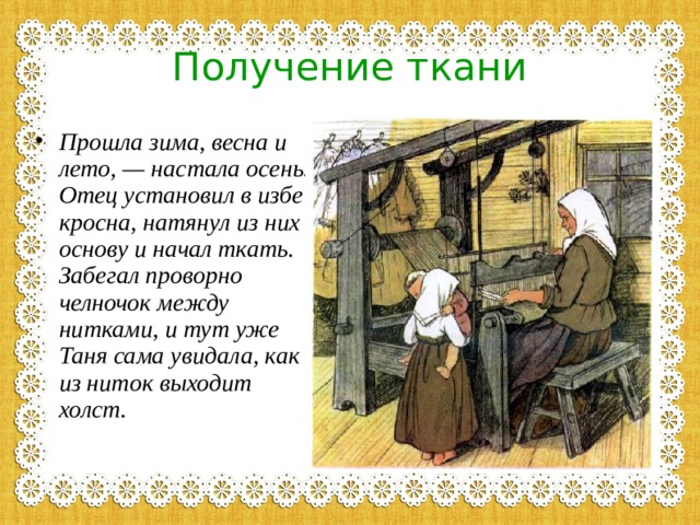Получение ткани Прошла зима, весна и лето, — настала осень. Отец установил в избе кросна, натянул из них основу и начал ткать. Забегал проворно челночок между нитками, и тут уже Таня сама увидала, как из ниток выходит холст.   