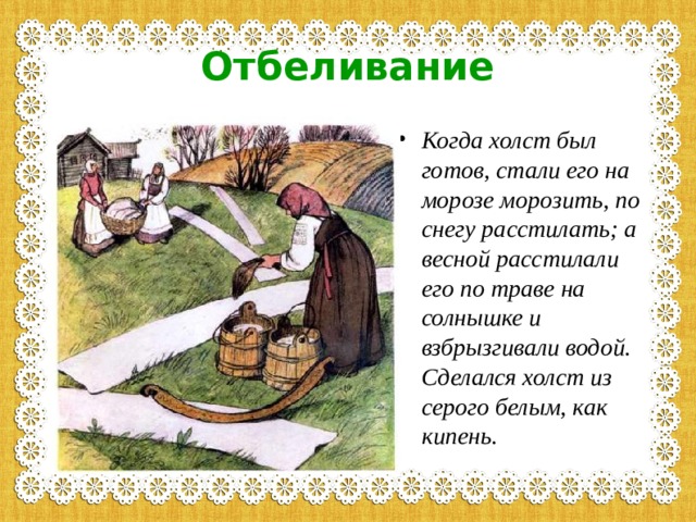 Отбеливание Когда холст был готов, стали его на морозе морозить, по снегу расстилать; а весной расстилали его по траве на солнышке и взбрызгивали водой. Сделался холст из серого белым, как кипень.  