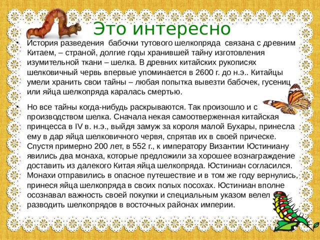 Это интересно История разведения бабочки тутового шелкопряда связана с древним Китаем, – страной, долгие годы хранившей тайну изготовления изумительной ткани – шелка. В древних китайских рукописях шелковичный червь впервые упоминается в 2600 г. до н.э.. Китайцы умели хранить свои тайны – любая попытка вывезти бабочек, гусениц или яйца шелкопряда каралась смертью. Но все тайны когда-нибудь раскрываются. Так произошло и с производством шелка. Сначала некая самоотверженная китайская принцесса в IV в. н.э., выйдя замуж за короля малой Бухары, принесла ему в дар яйца шелковичного червя, спрятав их в своей прическе. Спустя примерно 200 лет, в 552 г., к императору Византии Юстиниану явились два монаха, которые предложили за хорошее вознаграждение доставить из далекого Китая яйца шелкопряда. Юстиниан согласился. Монахи отправились в опасное путешествие и в том же году вернулись, принеся яйца шелкопряда в своих полых посохах. Юстиниан вполне осознавал важность своей покупки и специальным указом велел разводить шелкопрядов в восточных районах империи.   