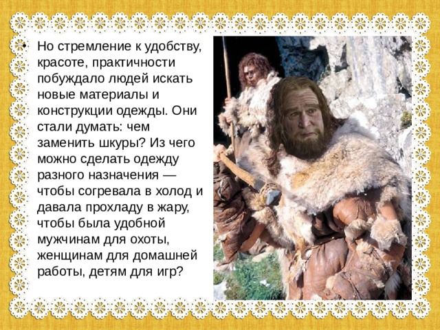 Но стремление к удобству, красоте, практичности побуждало людей искать новые материалы и конструкции одежды. Они стали думать: чем заменить шкуры? Из чего можно сделать одежду разного назначения — чтобы согревала в холод и давала прохладу в жару, чтобы была удобной мужчинам для охоты, женщинам для домашней работы, детям для игр? 