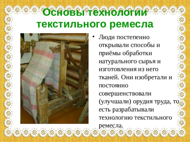Основы технологии текстильного ремесла Люди постепенно открывали способы и приёмы обработки натурального сырья и изготовления из него тканей. Они изобретали и постоянно совершенствовали (улучшали) орудия труда, то есть разрабатывали технологию текстильного ремесла. 