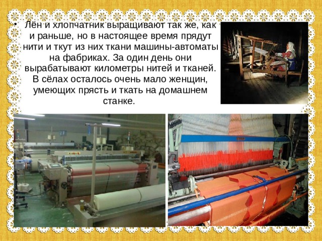 Лён и хлопчатник выращивают так же, как и раньше, но в настоящее время прядут нити и ткут из них ткани машины-автоматы на фабриках. За один день они вырабатывают километры нитей и тканей. В сёлах осталось очень мало женщин, умеющих прясть и ткать на домашнем станке. 