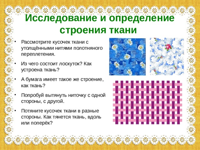 Исследование и определение строения ткани  Рассмотрите кусочек ткани с утолщёнными нитями полотняного переплетения. Из чего состоит лоскуток? Как устроена ткань? А бумага имеет такое же строение, как ткань? Попробуй вытянуть ниточку с одной стороны, с другой. Потяните кусочек ткани в разные стороны. Как тянется ткань, вдоль или поперёк? 
