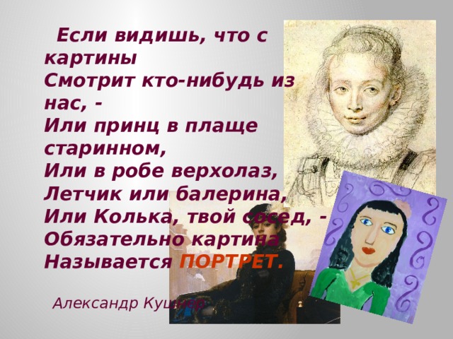  Если видишь, что с картины  Смотрит кто-нибудь из нас, -  Или принц в плаще старинном,  Или в робе верхолаз,  Летчик или балерина,  Или Колька, твой сосед, -  Обязательно картина  Называется ПОРТРЕТ.    Александр Кушнер   