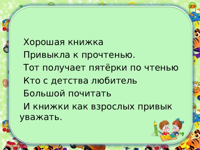  Хорошая книжка  Привыкла к прочтенью.  Тот получает пятёрки по чтенью  Кто с детства любитель  Большой почитать  И книжки как взрослых привык уважать. 