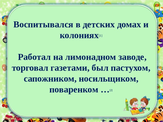 Воспитывался в детских домах и колониях [1]   Работал на лимонадном заводе, торговал газетами, был пастухом, сапожником, носильщиком, поваренком … [2] 