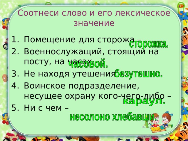 Соотнеси слово и его лексическое значение Помещение для сторожа –  Военнослужащий, стоящий на посту, на часах – Не находя утешения – Воинское подразделение, несущее охрану кого-чего-либо – Ни с чем –  