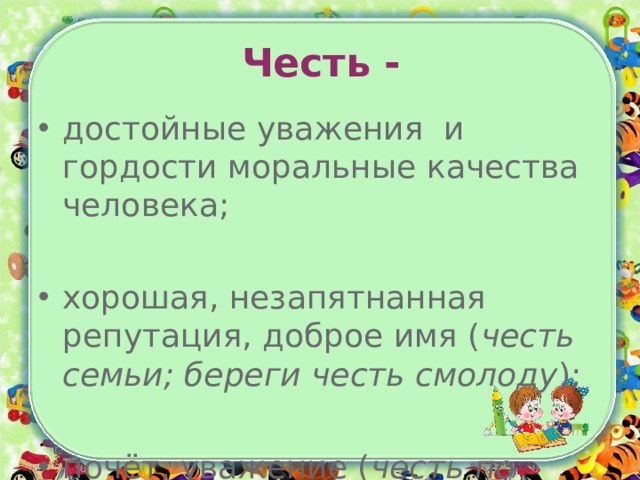 Честь - достойные уважения и гордости моральные качества человека; хорошая, незапятнанная репутация, доброе имя ( честь семьи; береги честь смолоду ); почёт, уважение ( честь по труду ). 