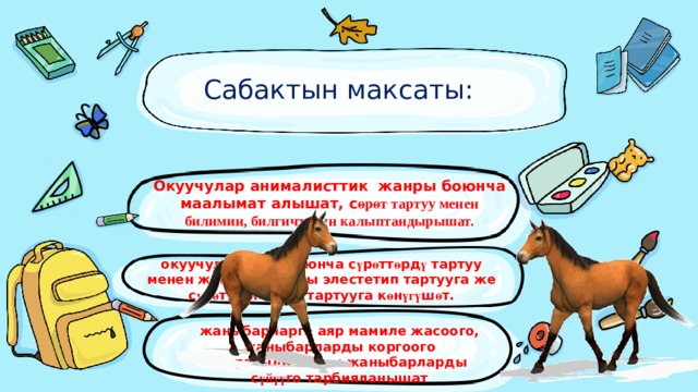Сабактын максаты:   Окуучулар анималисттик жанры боюнча маалымат алышат, с өрөт тартуу менен билимин, билгичтигин калыптандырышат. окуучулар тема боюнча с ү р ө тт ө рд ү тартуу менен жаныбарларды элестетип тартууга же с ү р ө т ү н ө н к ө р ү п тартууга к ө н үгү ш ө т. жаныбарларга аяр мамиле жасоого, жаныбарларды коргоого жаратылыштагы жаныбарларды с үйүү го тарбияланышат 