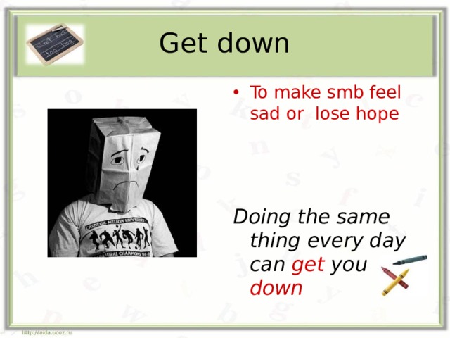 Get down To make smb feel sad or lose hope Doing the same thing every day can get you down 