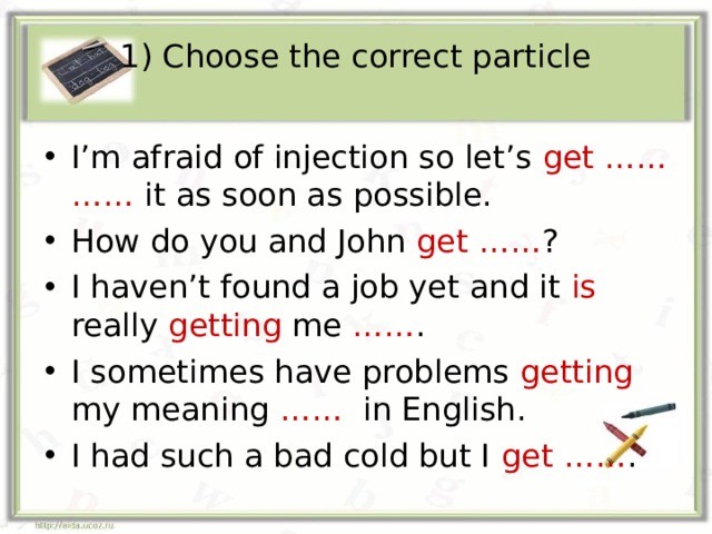 1) Choose the correct particle I’m afraid of injection so let’s get …… …… it as soon as possible. How do you and John get …… ? I haven’t found a job yet and it is really getting me …… . I sometimes have problems getting my meaning …… in English. I had such a bad cold but I get …… . 