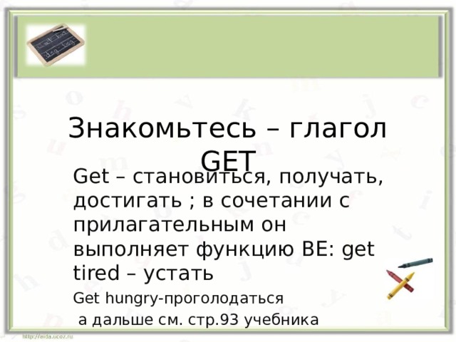 Знакомьтесь – глагол GET Get – становиться, получать, достигать ; в сочетании с прилагательным он выполняет функцию BE: get tired – устать Get hungry- проголодаться  а дальше см. стр.93 учебника 