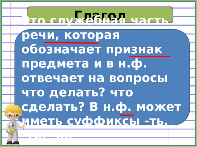 Глагол Это служебная часть речи, которая обозначает признак предмета и в н.ф. отвечает на вопросы что делать? что сделать? В н.ф. может иметь суффиксы -ть, -ти, -рь 
