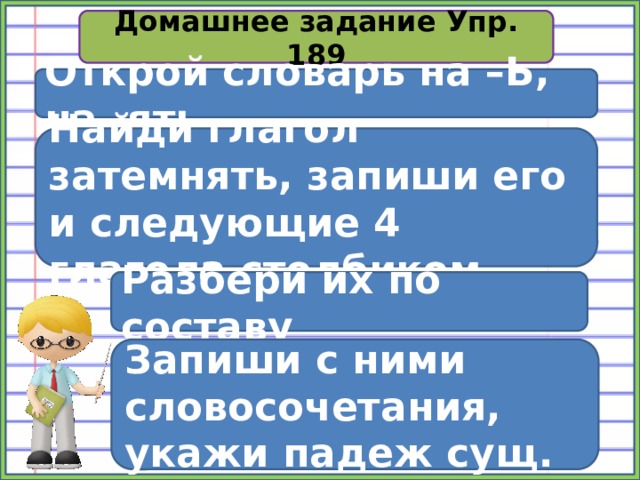 Домашнее задание Упр. 189 Открой словарь на –Ь, на -ять Найди глагол затемнять, запиши его и следующие 4 глагола столбиком Разбери их по составу Запиши с ними словосочетания, укажи падеж сущ. 